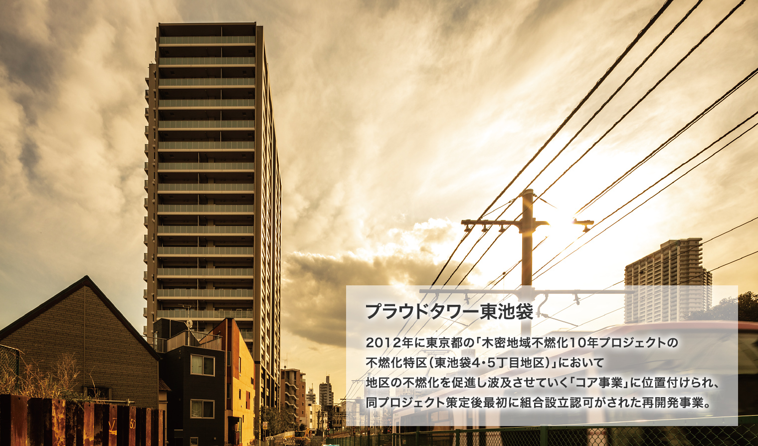 プラウドタワー東池袋 2012年に東京都の「木密地域不燃化10年プロジェクトの不燃化特区（東池袋4・5丁目地区）」において地区の不燃化を促進し波及させていく「コア事業」に位置付けられ、同プロジェクト策定後最初に組合設立認可がされた再開発事業。
