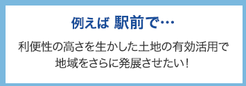 例えば駅前で･･･ 利便性の高さを活かした土地の有効活用で地域をさらに発展させたい！