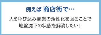 例えば商店街で･･･ 人を呼び込み商業の活性化を図ることで地盤沈下の状態を解消したい！