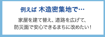 例えば木造密集地で･･･ 家屋を建て替え、道路を広げて、防災面で安心できるまちに改めたい！