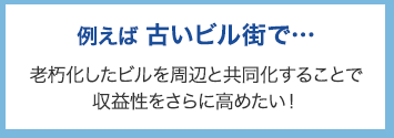 例えば古いビル街で･･･ 老朽化したビルを周辺と共同化することで収益性をさらに高めたい！